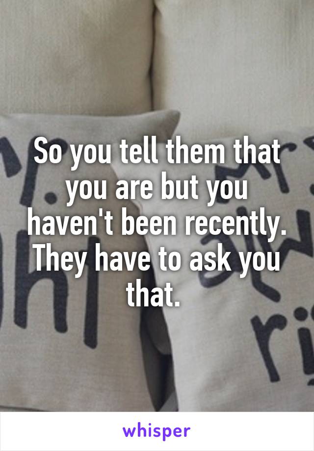 So you tell them that you are but you haven't been recently. They have to ask you that. 