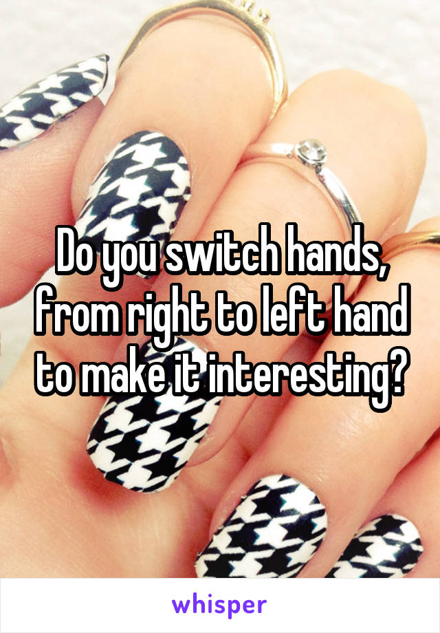 Do you switch hands, from right to left hand to make it interesting?