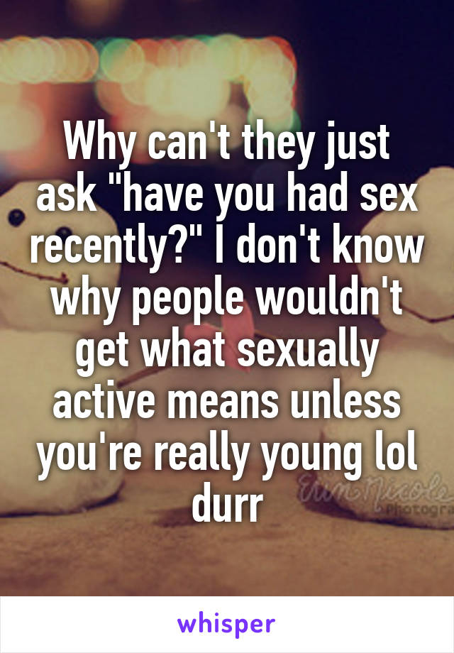 Why can't they just ask "have you had sex recently?" I don't know why people wouldn't get what sexually active means unless you're really young lol durr