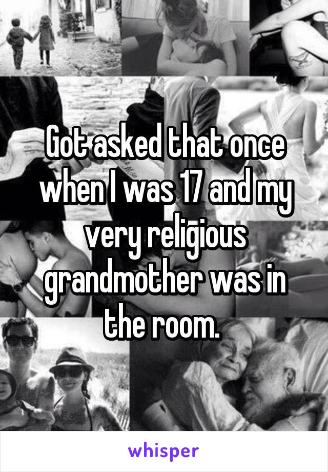Got asked that once when I was 17 and my very religious grandmother was in the room. 
