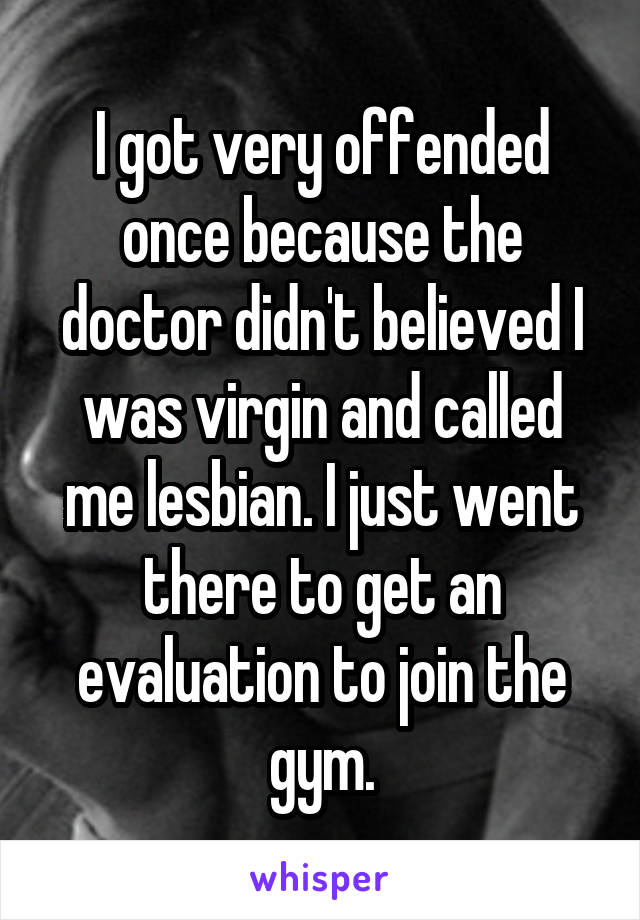 I got very offended once because the doctor didn't believed I was virgin and called me lesbian. I just went there to get an evaluation to join the gym.