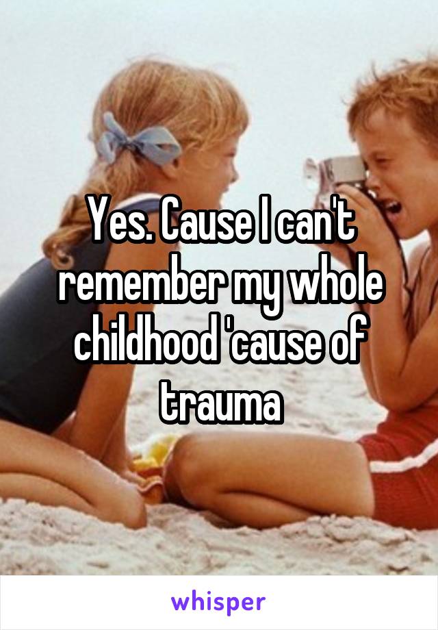 Yes. Cause I can't remember my whole childhood 'cause of trauma