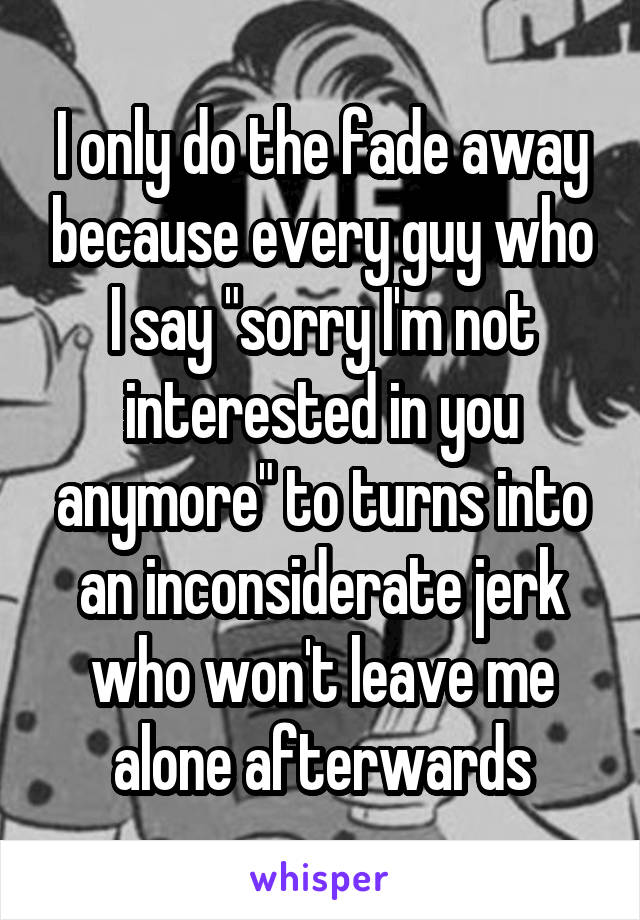 I only do the fade away because every guy who I say "sorry I'm not interested in you anymore" to turns into an inconsiderate jerk who won't leave me alone afterwards