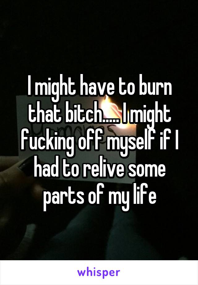 I might have to burn that bitch..... I might fucking off myself if I had to relive some parts of my life