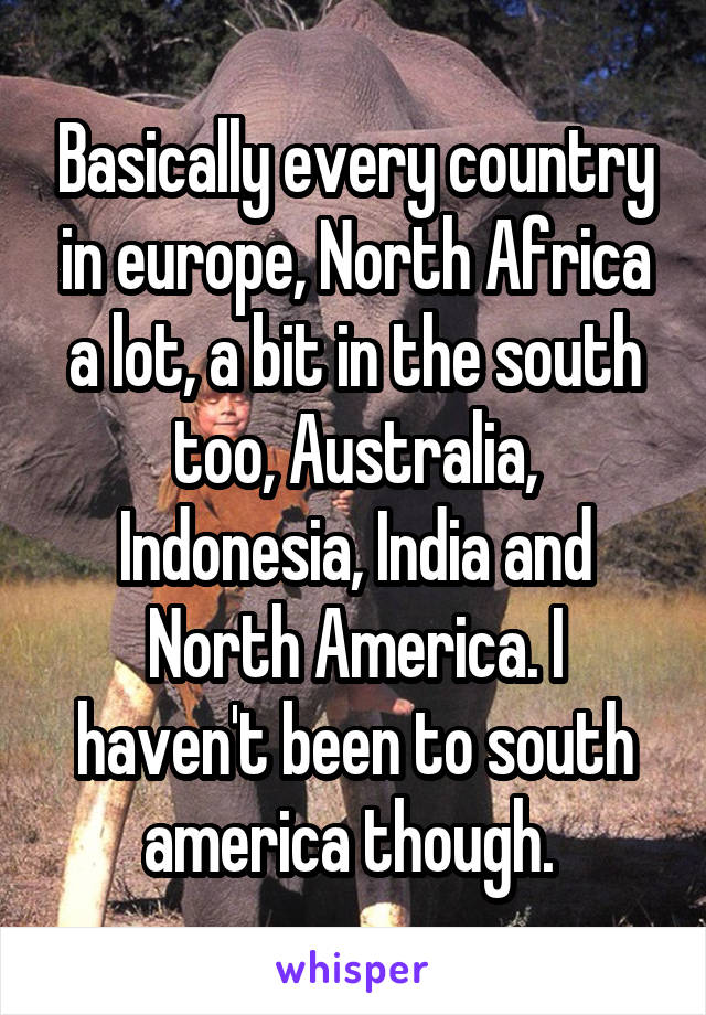 Basically every country in europe, North Africa a lot, a bit in the south too, Australia, Indonesia, India and North America. I haven't been to south america though. 