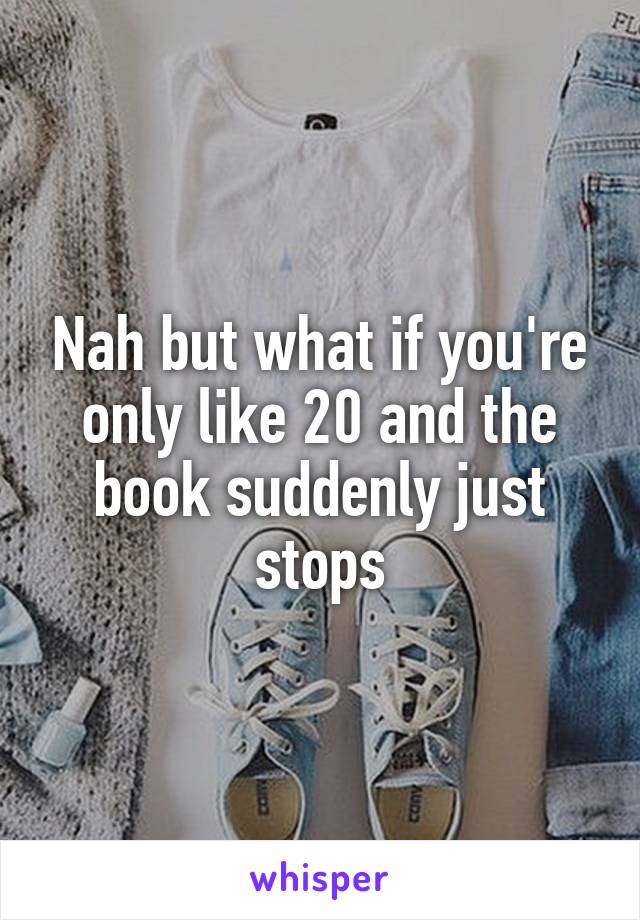 Nah but what if you're only like 20 and the book suddenly just stops