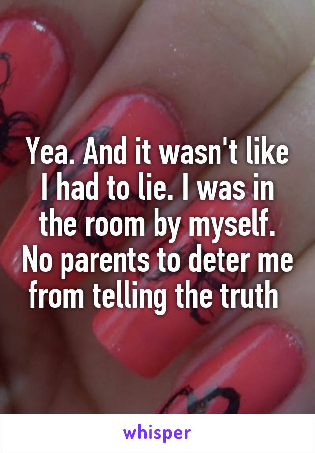 Yea. And it wasn't like I had to lie. I was in the room by myself. No parents to deter me from telling the truth 