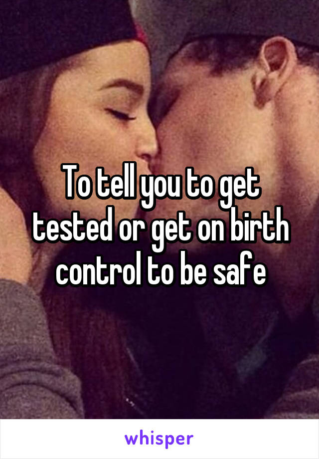 To tell you to get tested or get on birth control to be safe