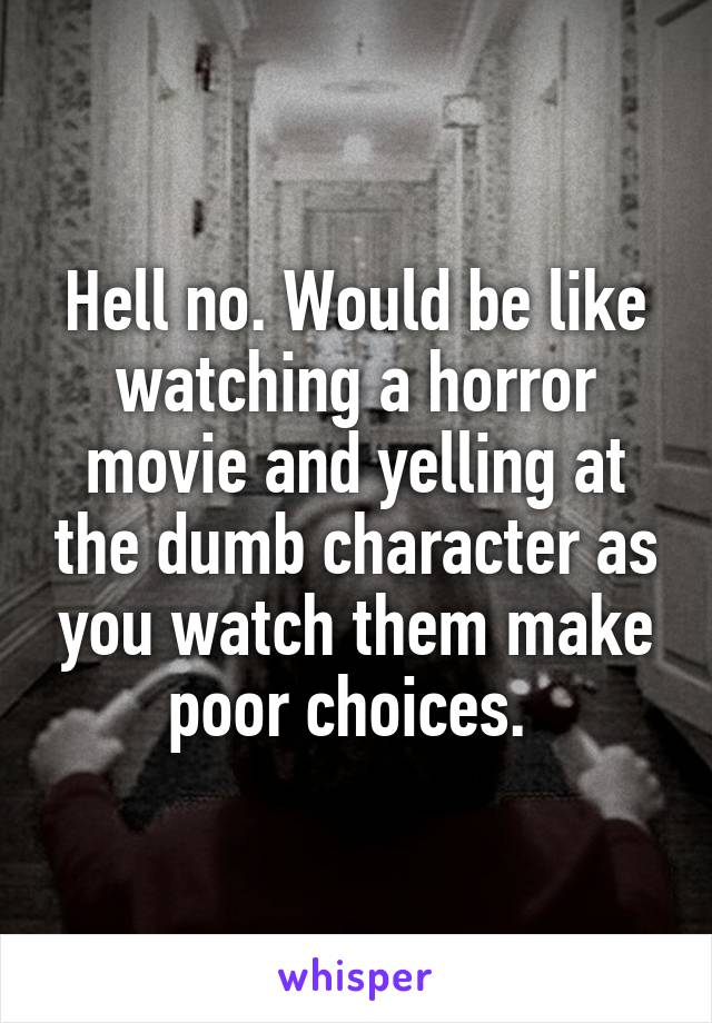 Hell no. Would be like watching a horror movie and yelling at the dumb character as you watch them make poor choices. 