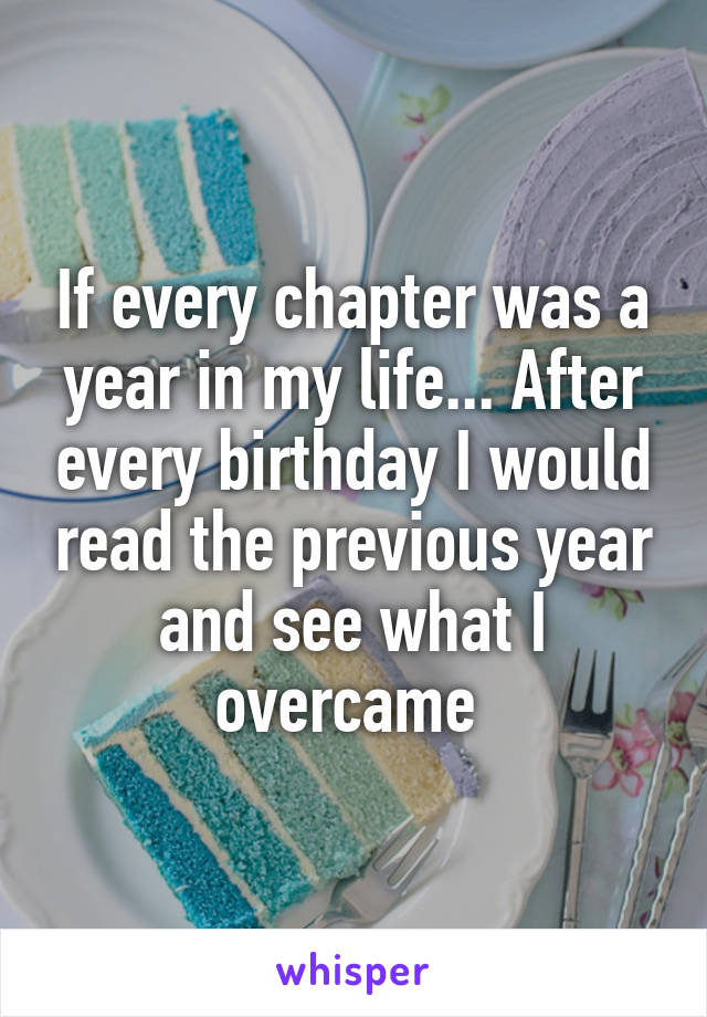 If every chapter was a year in my life... After every birthday I would read the previous year and see what I overcame 