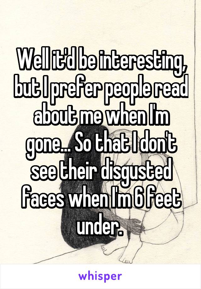 Well it'd be interesting, but I prefer people read about me when I'm gone... So that I don't see their disgusted faces when I'm 6 feet under. 