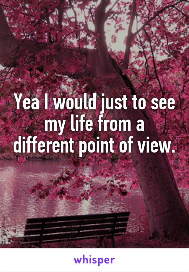 Yea I would just to see my life from a different point of view. 