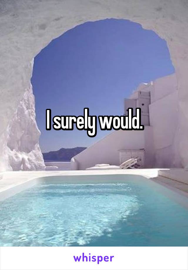 I surely would.
