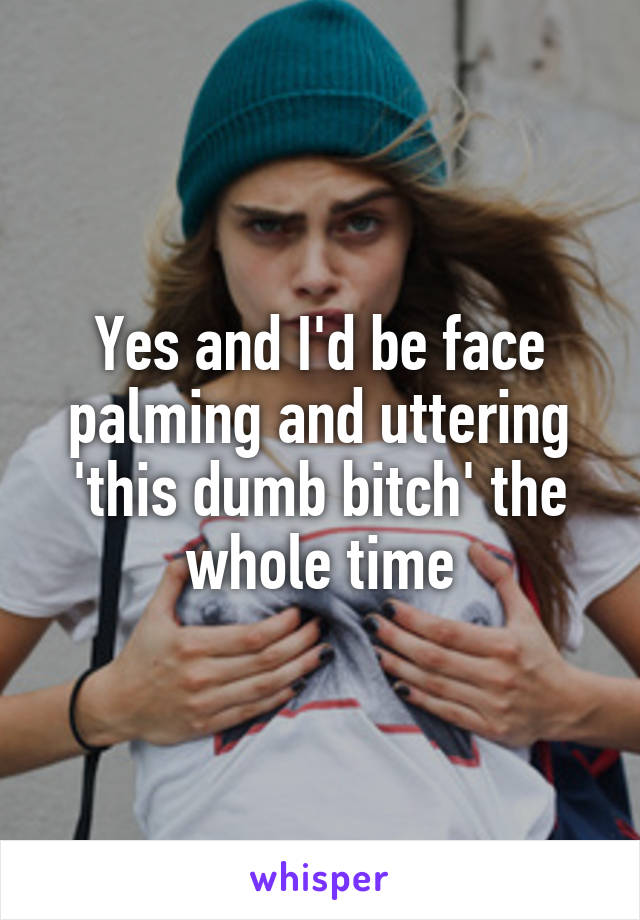 Yes and I'd be face palming and uttering 'this dumb bitch' the whole time