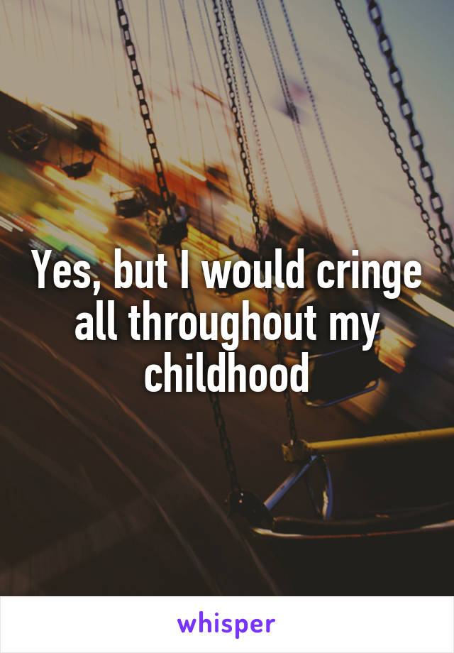 Yes, but I would cringe all throughout my childhood