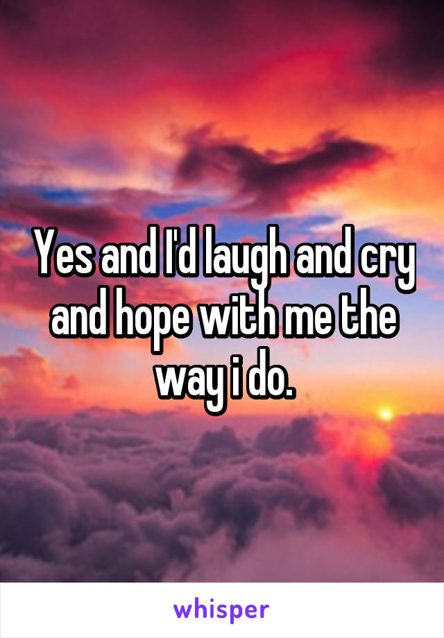 Yes and I'd laugh and cry and hope with me the way i do.