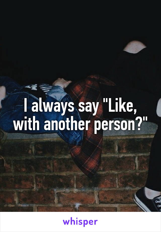 I always say "Like, with another person?"