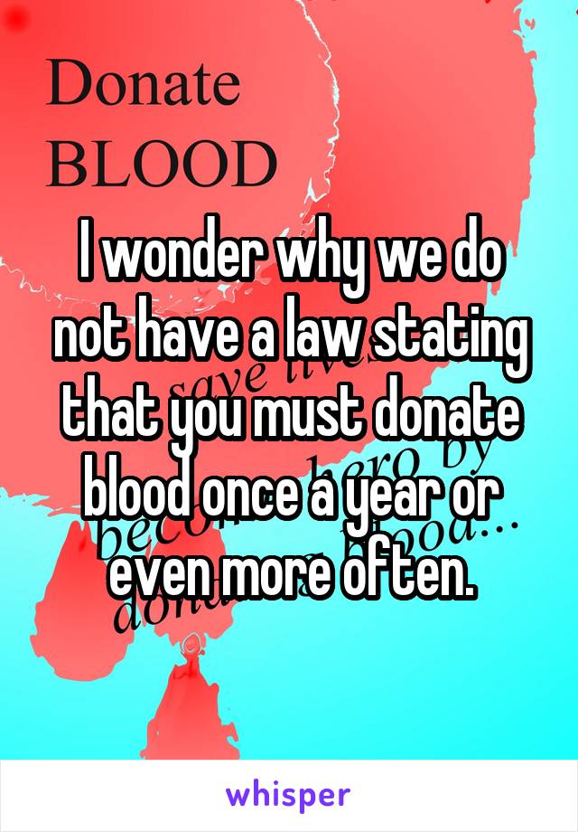 I wonder why we do not have a law stating that you must donate blood once a year or even more often.