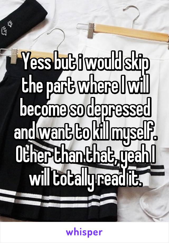 Yess but i would skip the part where I will become so depressed and want to kill myself. Other than that, yeah I will totally read it.