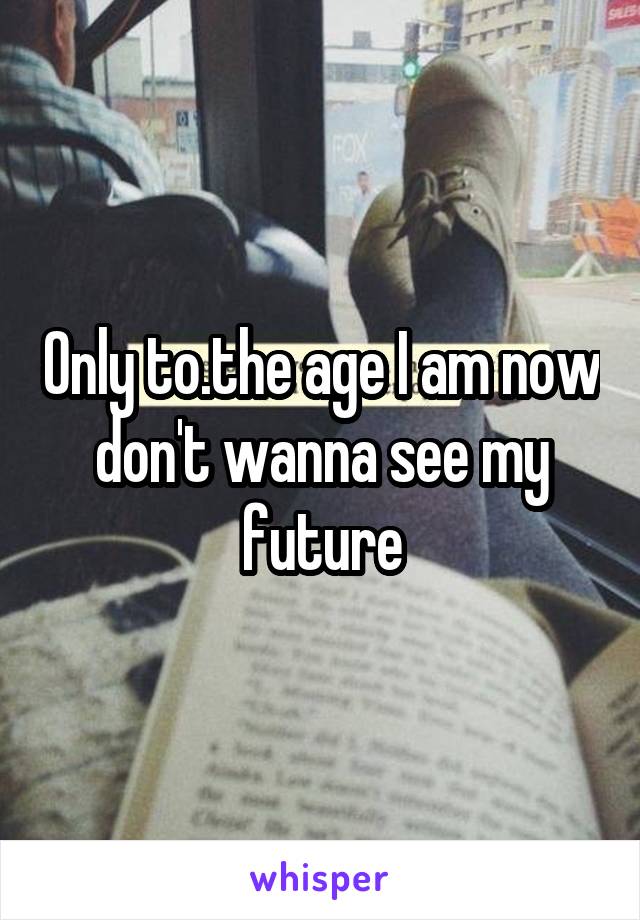 Only to.the age I am now don't wanna see my future