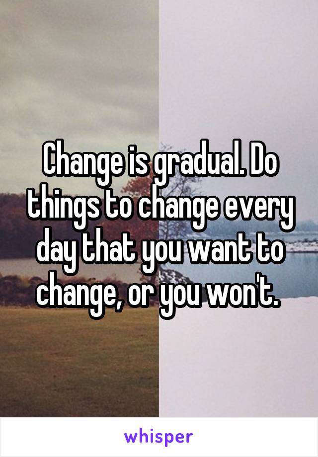 Change is gradual. Do things to change every day that you want to change, or you won't. 