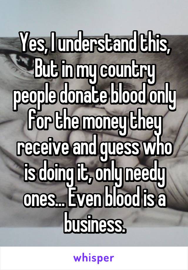 Yes, I understand this, But in my country people donate blood only for the money they receive and guess who is doing it, only needy ones... Even blood is a business.