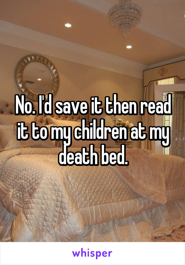 No. I'd save it then read it to my children at my death bed.