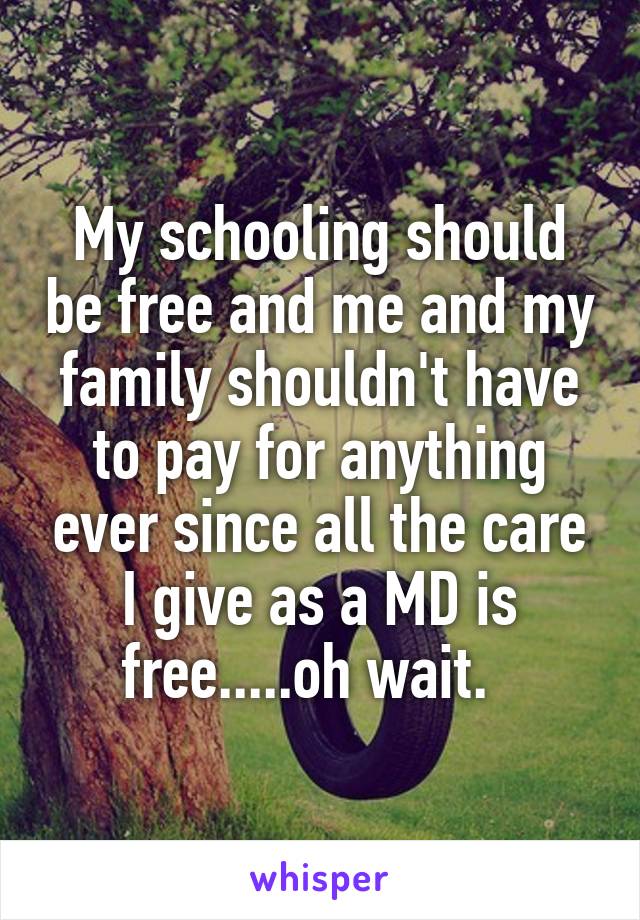 My schooling should be free and me and my family shouldn't have to pay for anything ever since all the care I give as a MD is free.....oh wait.  