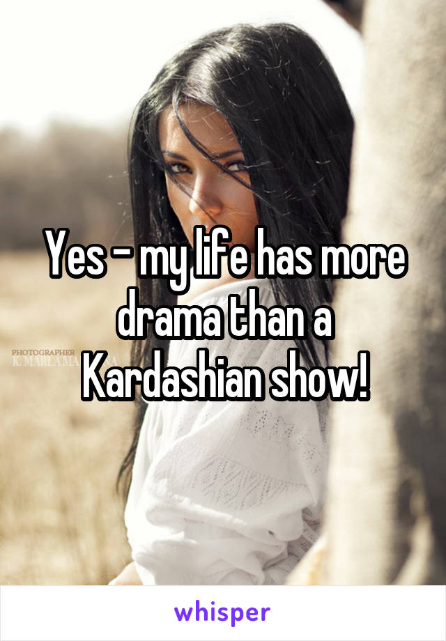 Yes - my life has more drama than a Kardashian show!