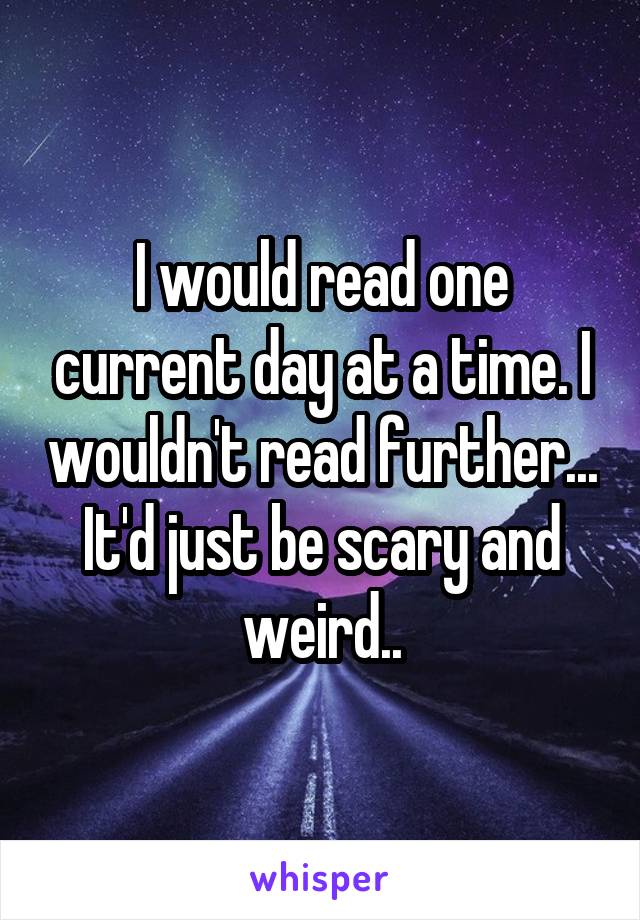 I would read one current day at a time. I wouldn't read further... It'd just be scary and weird..