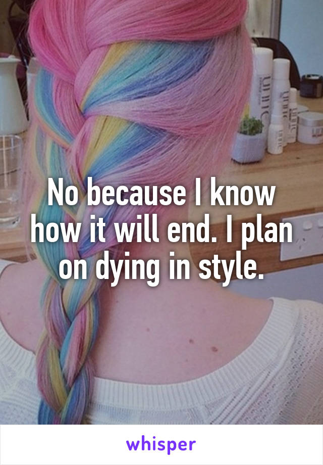 No because I know how it will end. I plan on dying in style.