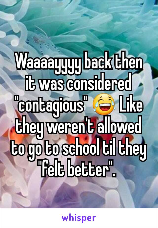 Waaaayyyy back then it was considered "contagious" 😂 Like they weren't allowed to go to school til they "felt better". 
