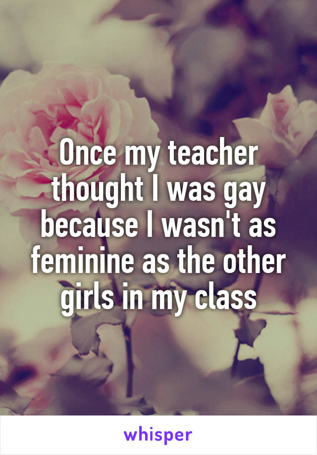 Once my teacher thought I was gay because I wasn't as feminine as the other girls in my class