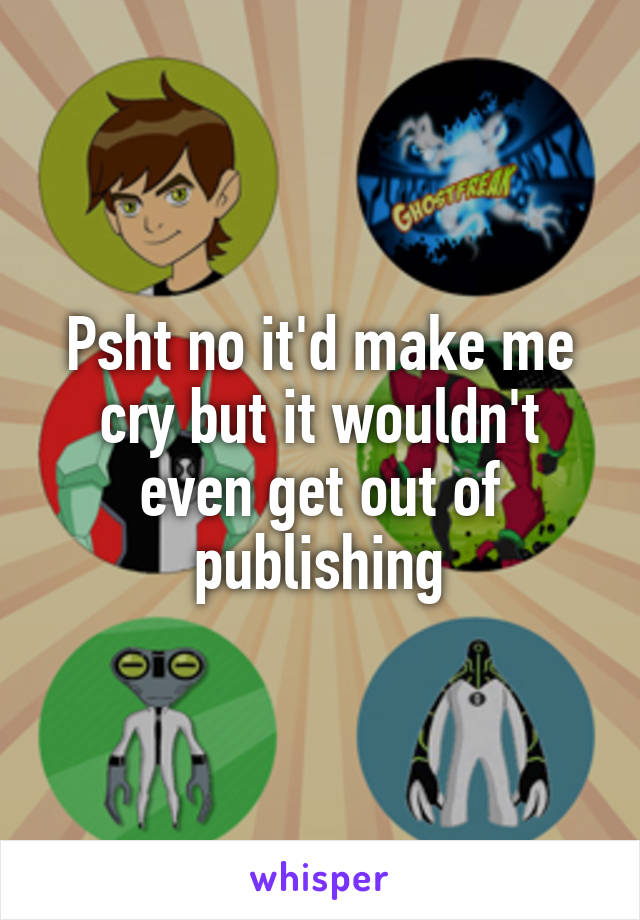 Psht no it'd make me cry but it wouldn't even get out of publishing