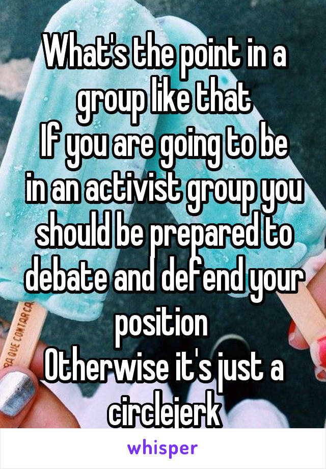 What's the point in a group like that
If you are going to be in an activist group you should be prepared to debate and defend your position 
Otherwise it's just a circlejerk