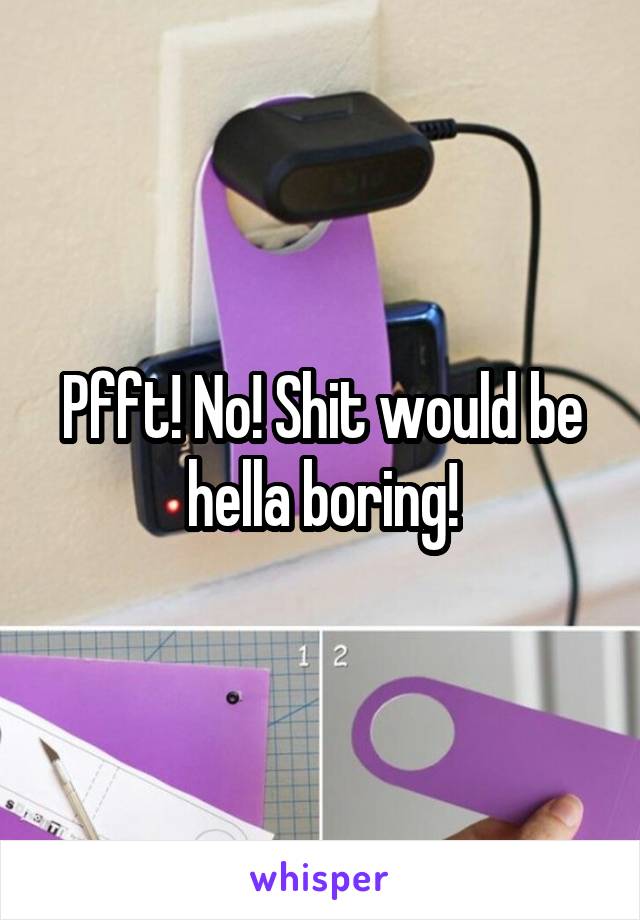 Pfft! No! Shit would be hella boring!