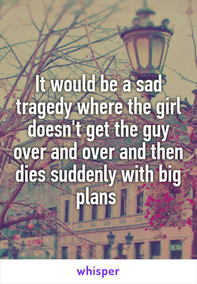 It would be a sad tragedy where the girl doesn't get the guy over and over and then dies suddenly with big plans 