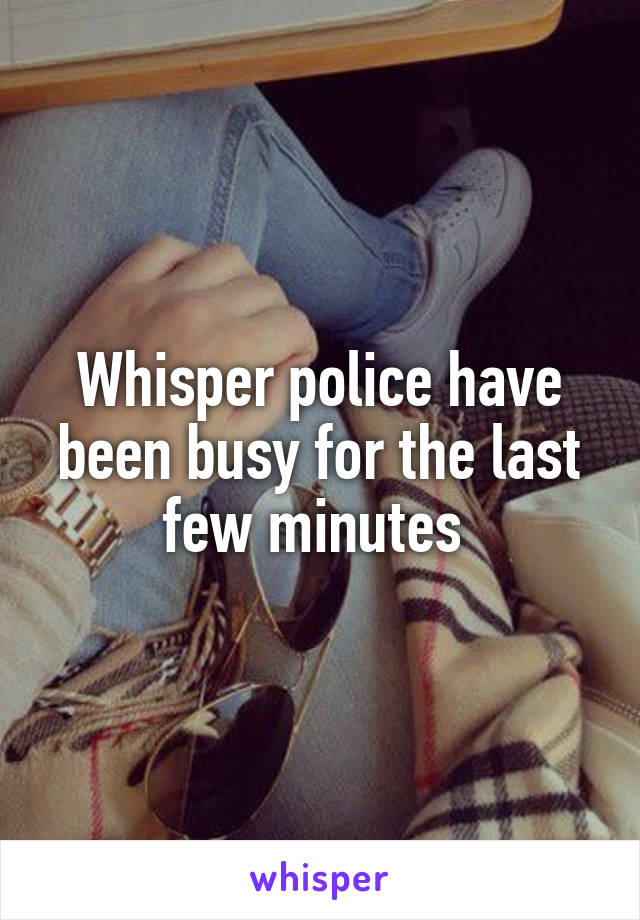 Whisper police have been busy for the last few minutes 