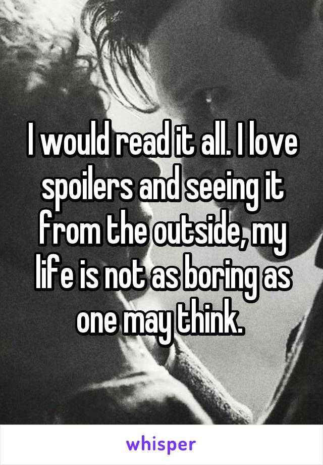 I would read it all. I love spoilers and seeing it from the outside, my life is not as boring as one may think. 