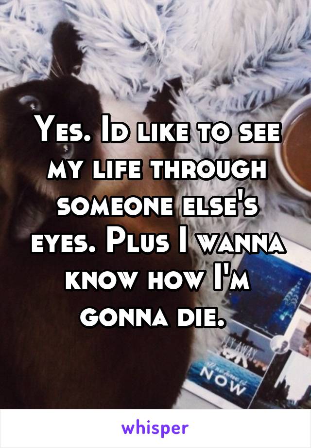 Yes. Id like to see my life through someone else's eyes. Plus I wanna know how I'm gonna die. 