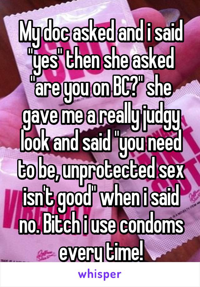 My doc asked and i said "yes" then she asked "are you on BC?" she gave me a really judgy look and said "you need to be, unprotected sex isn't good" when i said no. Bitch i use condoms every time!