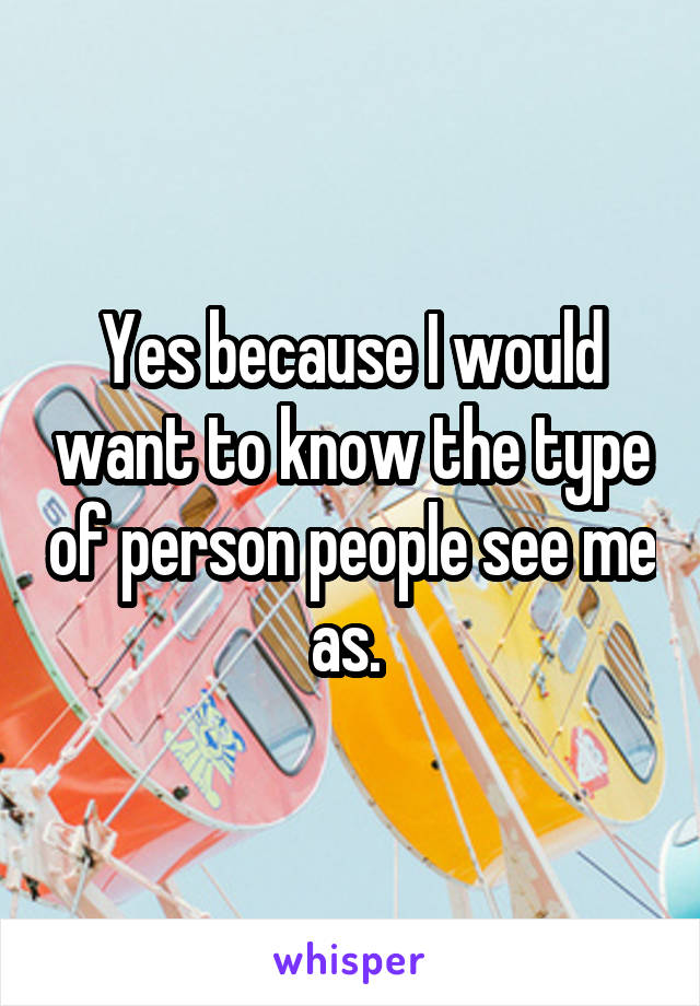 Yes because I would want to know the type of person people see me as. 