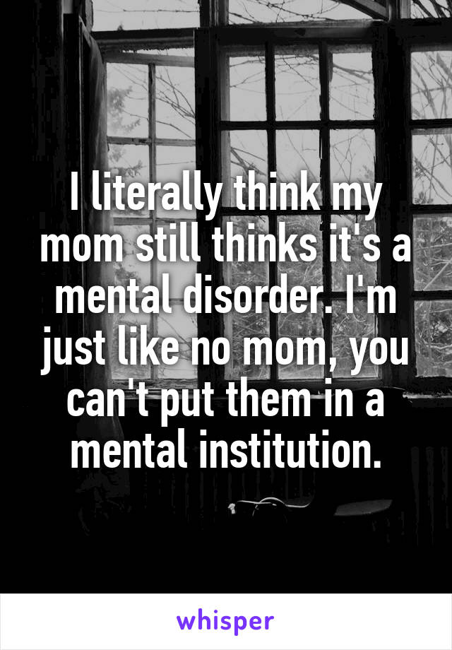 I literally think my mom still thinks it's a mental disorder. I'm just like no mom, you can't put them in a mental institution.