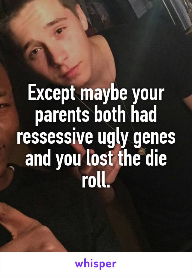 Except maybe your parents both had ressessive ugly genes and you lost the die roll.