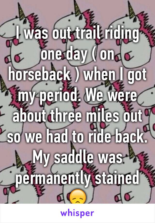 I was out trail riding one day ( on horseback ) when I got my period. We were about three miles out so we had to ride back. My saddle was permanently stained 😞