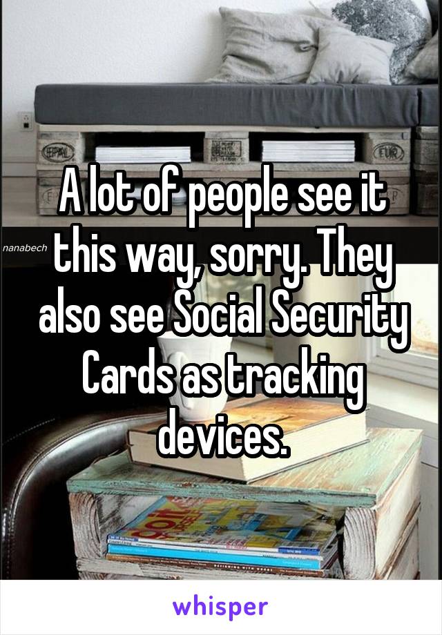 A lot of people see it this way, sorry. They also see Social Security Cards as tracking devices.