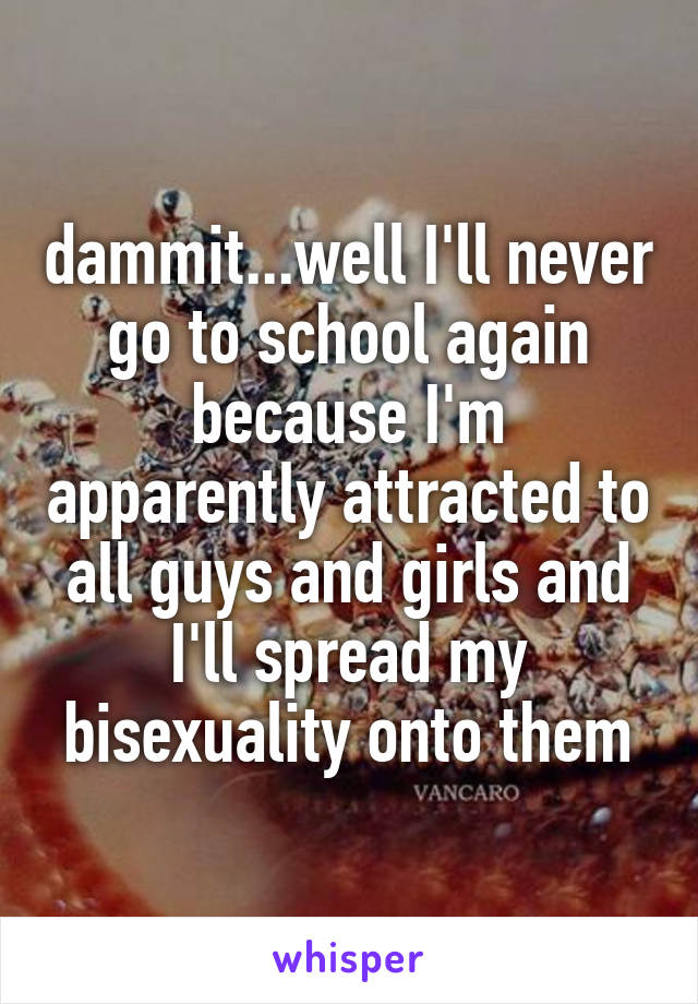 dammit...well I'll never go to school again because I'm apparently attracted to all guys and girls and I'll spread my bisexuality onto them