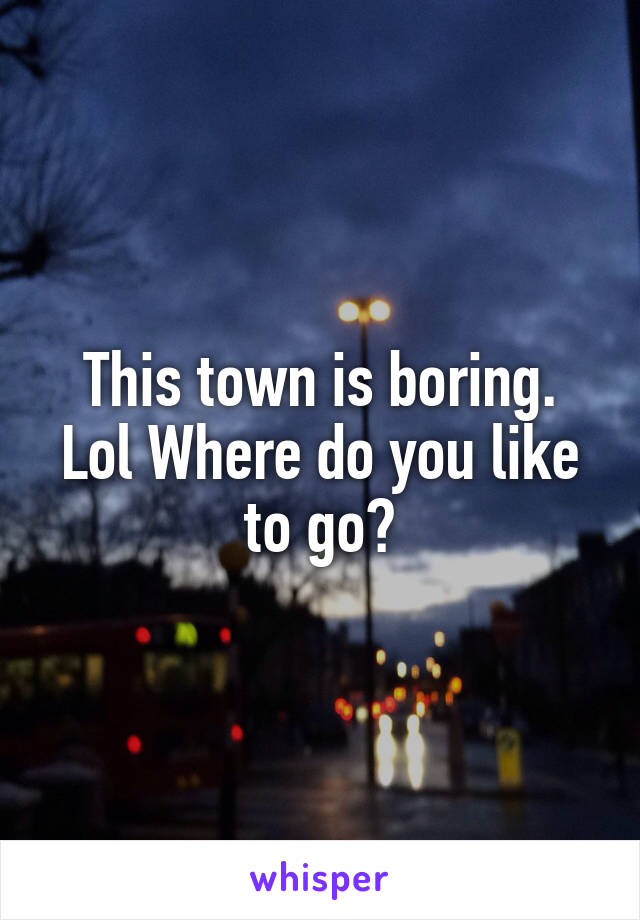 This town is boring. Lol Where do you like to go?