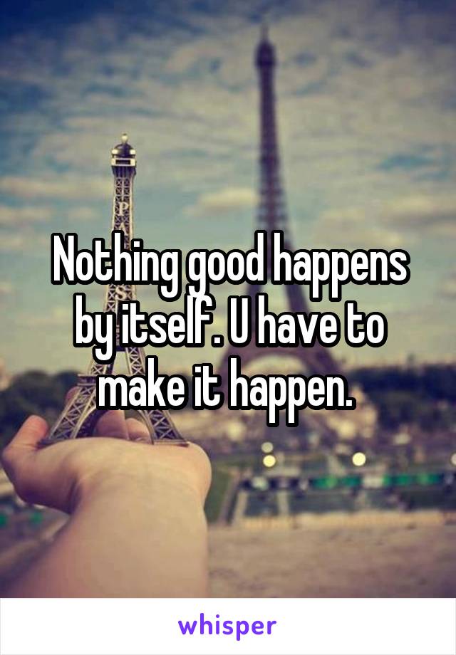 Nothing good happens by itself. U have to make it happen. 