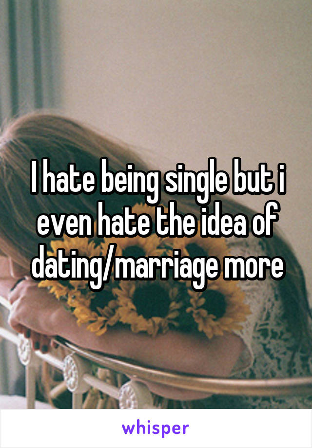I hate being single but i even hate the idea of dating/marriage more